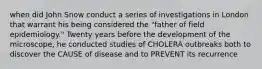 when did John Snow conduct a series of investigations in London that warrant his being considered the "father of field epidemiology." Twenty years before the development of the microscope, he conducted studies of CHOLERA outbreaks both to discover the CAUSE of disease and to PREVENT its recurrence