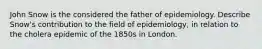 John Snow is the considered the father of epidemiology. Describe Snow's contribution to the field of epidemiology, in relation to the cholera epidemic of the 1850s in London.