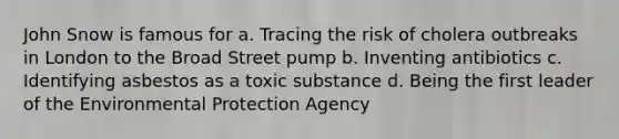 John Snow is famous for a. Tracing the risk of cholera outbreaks in London to the Broad Street pump b. Inventing antibiotics c. Identifying asbestos as a toxic substance d. Being the first leader of the Environmental Protection Agency