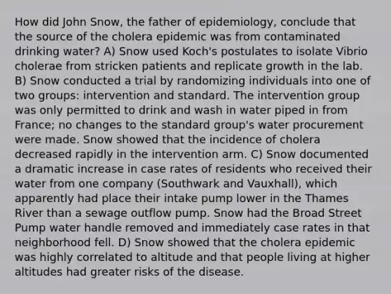 How did John Snow, the father of epidemiology, conclude that the source of the cholera epidemic was from contaminated drinking water? A) Snow used Koch's postulates to isolate Vibrio cholerae from stricken patients and replicate growth in the lab. B) Snow conducted a trial by randomizing individuals into one of two groups: intervention and standard. The intervention group was only permitted to drink and wash in water piped in from France; no changes to the standard group's water procurement were made. Snow showed that the incidence of cholera decreased rapidly in the intervention arm. C) Snow documented a dramatic increase in case rates of residents who received their water from one company (Southwark and Vauxhall), which apparently had place their intake pump lower in the Thames River than a sewage outflow pump. Snow had the Broad Street Pump water handle removed and immediately case rates in that neighborhood fell. D) Snow showed that the cholera epidemic was highly correlated to altitude and that people living at higher altitudes had greater risks of the disease.