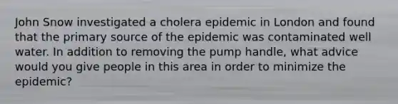 John Snow investigated a cholera epidemic in London and found that the primary source of the epidemic was contaminated well water. In addition to removing the pump handle, what advice would you give people in this area in order to minimize the epidemic?