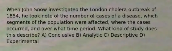 When John Snow investigated the London cholera outbreak of 1854, he took note of the number of cases of a disease, which segments of the population were affected, where the cases occurred, and over what time period. What kind of study does this describe? A) Conclusive B) Analytic C) Descriptive D) Experimental