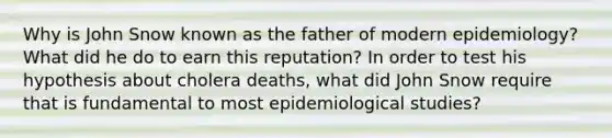 Why is John Snow known as the father of modern epidemiology? What did he do to earn this reputation? In order to test his hypothesis about cholera deaths, what did John Snow require that is fundamental to most epidemiological studies?