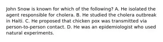 John Snow is known for which of the following? A. He isolated the agent responsible for cholera. B. He studied the cholera outbreak in Haiti. C. He proposed that chicken pox was transmitted via person-to-person contact. D. He was an epidemiologist who used natural experiments.