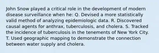 John Snow played a critical role in the development of modern disease surveillance when he: Q. Devised a more statistically valid method of analyzing epidemiologic data. R. Discovered causal agents for anthrax, tuberculosis, and cholera. S. Tracked the incidence of tuberculosis in the tenements of New York City. T. Used geographic mapping to demonstrate the connection between water supply and cholera.