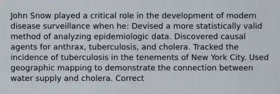 John Snow played a critical role in the development of modern disease surveillance when he: Devised a more statistically valid method of analyzing epidemiologic data. Discovered causal agents for anthrax, tuberculosis, and cholera. Tracked the incidence of tuberculosis in the tenements of New York City. Used geographic mapping to demonstrate the connection between water supply and cholera. Correct