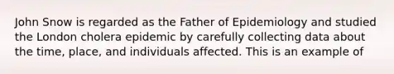 John Snow is regarded as the Father of Epidemiology and studied the London cholera epidemic by carefully collecting data about the time, place, and individuals affected. This is an example of