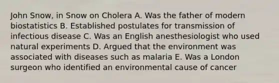 John Snow, in Snow on Cholera A. Was the father of modern biostatistics B. Established postulates for transmission of infectious disease C. Was an English anesthesiologist who used natural experiments D. Argued that the environment was associated with diseases such as malaria E. Was a London surgeon who identified an environmental cause of cancer