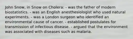 John Snow, in Snow on Cholera: - was the father of modern biostatistics. - was an English anesthesiologist who used natural experiments. - was a London surgeon who identified an environmental cause of cancer. - established postulates for transmission of infectious disease. - argued that the environment was associated with diseases such as malaria.