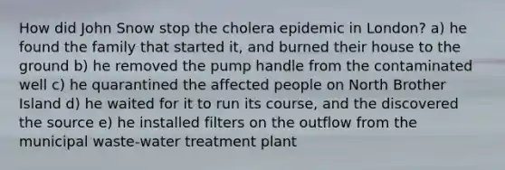 How did John Snow stop the cholera epidemic in London? a) he found the family that started it, and burned their house to the ground b) he removed the pump handle from the contaminated well c) he quarantined the affected people on North Brother Island d) he waited for it to run its course, and the discovered the source e) he installed filters on the outflow from the municipal waste-water treatment plant