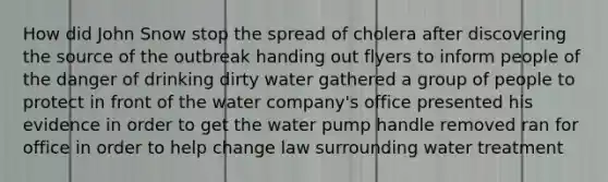 How did John Snow stop the spread of cholera after discovering the source of the outbreak handing out flyers to inform people of the danger of drinking dirty water gathered a group of people to protect in front of the water company's office presented his evidence in order to get the water pump handle removed ran for office in order to help change law surrounding water treatment