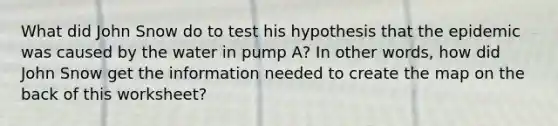 What did John Snow do to test his hypothesis that the epidemic was caused by the water in pump A? In other words, how did John Snow get the information needed to create the map on the back of this worksheet?