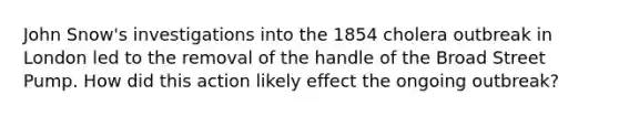 John Snow's investigations into the 1854 cholera outbreak in London led to the removal of the handle of the Broad Street Pump. How did this action likely effect the ongoing outbreak?
