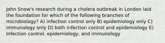 John Snow's research during a cholera outbreak in London laid the foundation for which of the following branches of microbiology? A) infection control only B) epidemiology only C) immunology only D) both infection control and epidemiology E) Infection control. epidemiology, and immunology