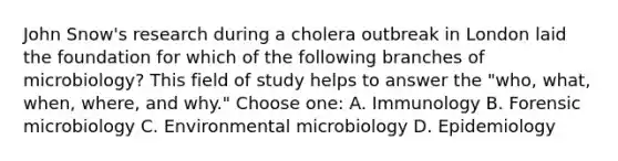 John Snow's research during a cholera outbreak in London laid the foundation for which of the following branches of microbiology? This field of study helps to answer the "who, what, when, where, and why." Choose one: A. Immunology B. Forensic microbiology C. Environmental microbiology D. Epidemiology