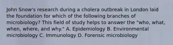 John Snow's research during a cholera outbreak in London laid the foundation for which of the following branches of microbiology? This field of study helps to answer the "who, what, when, where, and why." A. Epidemiology B. Environmental microbiology C. Immunology D. Forensic microbiology