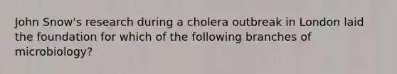 John Snow's research during a cholera outbreak in London laid the foundation for which of the following branches of microbiology?