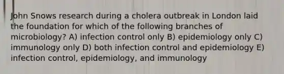 John Snows research during a cholera outbreak in London laid the foundation for which of the following branches of microbiology? A) infection control only B) epidemiology only C) immunology only D) both infection control and epidemiology E) infection control, epidemiology, and immunology