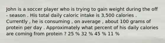 John is a soccer player who is trying to gain weight during the off - season . His total daily caloric intake is 3,500 calories . Currently , he is consuming , on average , about 100 grams of protein per day . Approximately what percent of his daily calories are coming from protein ? 25 % 32 % 45 % 11 %