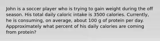 John is a soccer player who is trying to gain weight during the off season. His total daily caloric intake is 3500 calories. Currently, he is consuming, on average, about 100 g of protein per day. Appproximately what percent of his daily calories are coming from protein?