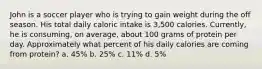 John is a soccer player who is trying to gain weight during the off season. His total daily caloric intake is 3,500 calories. Currently, he is consuming, on average, about 100 grams of protein per day. Approximately what percent of his daily calories are coming from protein? a. 45% b. 25% c. 11% d. 5%