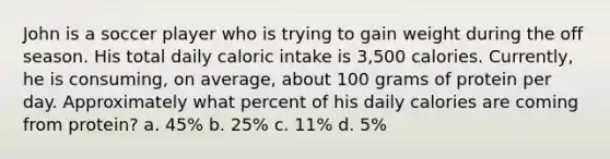 John is a soccer player who is trying to gain weight during the off season. His total daily caloric intake is 3,500 calories. Currently, he is consuming, on average, about 100 grams of protein per day. Approximately what percent of his daily calories are coming from protein? a. 45% b. 25% c. 11% d. 5%