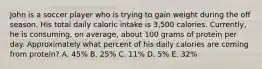 John is a soccer player who is trying to gain weight during the off season. His total daily caloric intake is 3,500 calories. Currently, he is consuming, on average, about 100 grams of protein per day. Approximately what percent of his daily calories are coming from protein? A. 45% B. 25% C. 11% D. 5% E. 32%