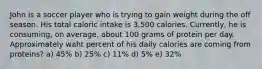 John is a soccer player who is trying to gain weight during the off season. His total caloric intake is 3,500 calories. Currently, he is consuming, on average, about 100 grams of protein per day. Approximately waht percent of his daily calories are coming from proteins? a) 45% b) 25% c) 11% d) 5% e) 32%