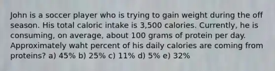 John is a soccer player who is trying to gain weight during the off season. His total caloric intake is 3,500 calories. Currently, he is consuming, on average, about 100 grams of protein per day. Approximately waht percent of his daily calories are coming from proteins? a) 45% b) 25% c) 11% d) 5% e) 32%