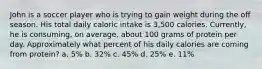 John is a soccer player who is trying to gain weight during the off season. His total daily caloric intake is 3,500 calories. Currently, he is consuming, on average, about 100 grams of protein per day. Approximately what percent of his daily calories are coming from protein? a. 5% b. 32% c. 45% d. 25% e. 11%