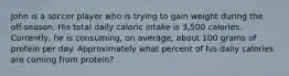 John is a soccer player who is trying to gain weight during the off-season. His total daily caloric intake is 3,500 calories. Currently, he is consuming, on average, about 100 grams of protein per day. Approximately what percent of his daily calories are coming from protein?