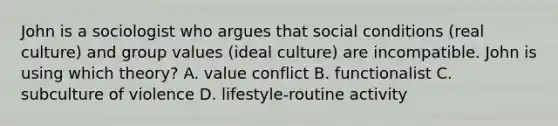 John is a sociologist who argues that social conditions (real culture) and group values (ideal culture) are incompatible. John is using which theory? A. value conflict B. functionalist C. subculture of violence D. lifestyle-routine activity