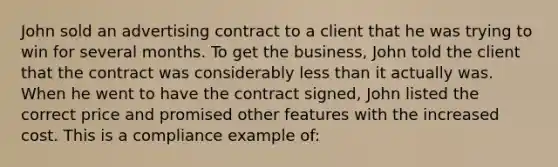 John sold an advertising contract to a client that he was trying to win for several months. To get the business, John told the client that the contract was considerably less than it actually was. When he went to have the contract signed, John listed the correct price and promised other features with the increased cost. This is a compliance example of: