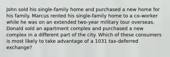 John sold his single-family home and purchased a new home for his family. Marcus rented his single-family home to a co-worker while he was on an extended two-year military tour overseas. Donald sold an apartment complex and purchased a new complex in a different part of the city. Which of these consumers is most likely to take advantage of a 1031 tax-deferred exchange?