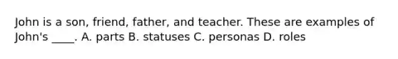 John is a son, friend, father, and teacher. These are examples of John's ____. A. parts B. statuses C. personas D. roles