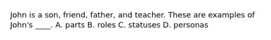 John is a son, friend, father, and teacher. These are examples of John's ____. A. parts B. roles C. statuses D. personas