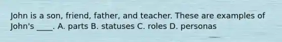 John is a son, friend, father, and teacher. These are examples of John's ____. A. parts B. statuses C. roles D. personas