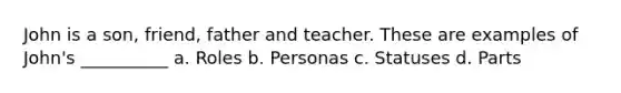 John is a son, friend, father and teacher. These are examples of John's __________ a. Roles b. Personas c. Statuses d. Parts