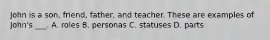 John is a son, friend, father, and teacher. These are examples of John's ___. A. roles B. personas C. statuses D. parts