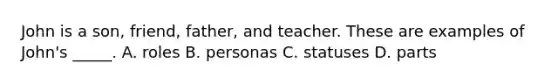 John is a son, friend, father, and teacher. These are examples of John's _____. A. roles B. personas C. statuses D. parts