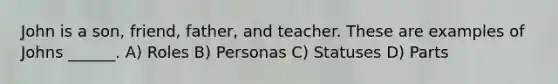 John is a son, friend, father, and teacher. These are examples of Johns ______. A) Roles B) Personas C) Statuses D) Parts