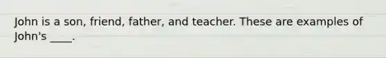 John is a son, friend, father, and teacher. These are examples of John's ____.