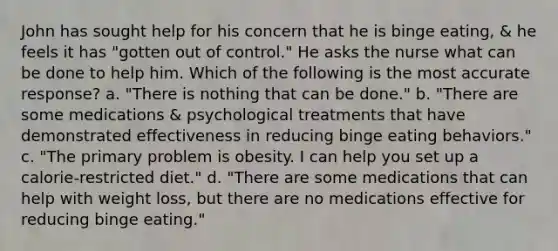 John has sought help for his concern that he is binge eating, & he feels it has "gotten out of control." He asks the nurse what can be done to help him. Which of the following is the most accurate response? a. "There is nothing that can be done." b. "There are some medications & psychological treatments that have demonstrated effectiveness in reducing binge eating behaviors." c. "The primary problem is obesity. I can help you set up a calorie-restricted diet." d. "There are some medications that can help with weight loss, but there are no medications effective for reducing binge eating."