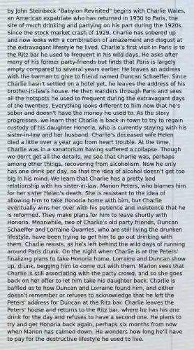 by John Steinbeck "Babylon Revisited" begins with Charlie Wales, an American expatriate who has returned in 1930 to Paris, the site of much drinking and partying on his part during the 1920s. Since the stock market crash of 1929, Charlie has sobered up and now looks with a combination of amazement and disgust at the extravagant lifestyle he lived. Charlie's first visit in Paris is to the Ritz bar he used to frequent in his wild days. He asks after many of his former party-friends but finds that Paris is largely empty compared to several years earlier. He leaves an address with the barman to give to friend named Duncan Schaeffer. Since Charlie hasn't settled on a hotel yet, he leaves the address of his brother-in-law's house. He then wanders through Paris and sees all the hotspots he used to frequent during the extravagant days of the twenties. Everything looks different to him now that he's sober and doesn't have the money he used to. As the story progresses, we learn that Charlie is back in town to try to regain custody of his daughter Honoria, who is currently staying with his sister-in-law and her husband. Charlie's deceased wife Helen died a little over a year ago from heart trouble. At the time, Charlie was in a sanatorium having suffered a collapse. Though we don't get all the details, we see that Charlie was, perhaps among other things, recovering from alcoholism. Now he only has one drink per day, so that the idea of alcohol doesn't get too big in his mind. We learn that Charlie has a pretty bad relationship with his sister-in-law, Marion Peters, who blames him for her sister Helen's death. She is resistant to the idea of allowing him to take Honoria home with him, but Charlie eventually wins her over with his patience and insistence that he is reformed. They make plans for him to leave shortly with Honoria. Meanwhile, two of Charlie's old party friends, Duncan Schaeffer and Lorraine Quarrles, who are still living the drunken lifestyle, have been trying to get him to go out drinking with them. Charlie resists, as he's left behind the wild days of running around Paris drunk. On the night when Charlie is at the Peters' finalizing plans to take Honoria home, Lorraine and Duncan show up, drunk, begging him to come out with them. Marion sees that Charlie is still associating with the party crowd, and so she goes back on her offer to let him take his daughter back. Charlie is baffled as to how Duncan and Lorraine found him, and either doesn't remember or refuses to acknowledge that he left the Peters' address for Duncan at the Ritz bar. Charlie leaves the Peters' house and returns to the Ritz bar, where he has his one drink for the day and refuses to have a second one. He plans to try and get Honoria back again, perhaps six months from now when Marion has calmed down. He wonders how long he'll have to pay for the destructive lifestyle he used to live.