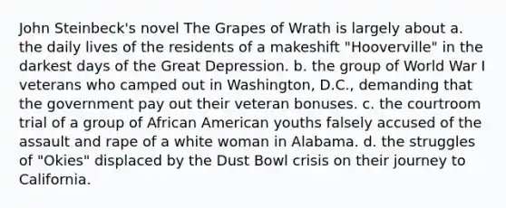 John Steinbeck's novel The Grapes of Wrath is largely about a. the daily lives of the residents of a makeshift "Hooverville" in the darkest days of the Great Depression. b. the group of World War I veterans who camped out in Washington, D.C., demanding that the government pay out their veteran bonuses. c. the courtroom trial of a group of African American youths falsely accused of the assault and rape of a white woman in Alabama. d. the struggles of "Okies" displaced by the Dust Bowl crisis on their journey to California.