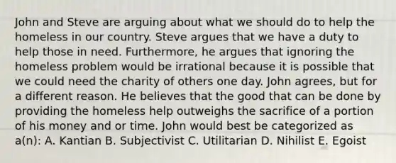 John and Steve are arguing about what we should do to help the homeless in our country. Steve argues that we have a duty to help those in need. Furthermore, he argues that ignoring the homeless problem would be irrational because it is possible that we could need the charity of others one day. John agrees, but for a different reason. He believes that the good that can be done by providing the homeless help outweighs the sacrifice of a portion of his money and or time. John would best be categorized as a(n): A. Kantian B. Subjectivist C. Utilitarian D. Nihilist E. Egoist