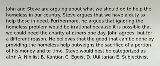 John and Steve are arguing about what we should do to help the homeless in our country. Steve argues that we have a duty to help those in need. Furthermore, he argues that ignoring the homeless problem would be irrational because it is possible that we could need the charity of others one day. John agrees, but for a different reason. He believes that the good that can be done by providing the homeless help outweighs the sacrifice of a portion of his money and or time. Steve would best be categorized as a(n): A. Nihilist B. Kantian C. Egoist D. Utilitarian E. Subjectivist