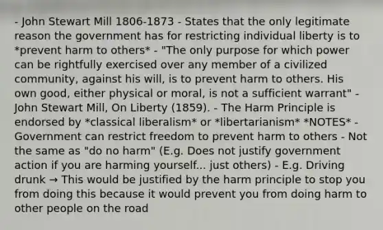 - John Stewart Mill 1806-1873 - States that the only legitimate reason the government has for restricting individual liberty is to *prevent harm to others* - "The only purpose for which power can be rightfully exercised over any member of a civilized community, against his will, is to prevent harm to others. His own good, either physical or moral, is not a sufficient warrant" - John Stewart Mill, On Liberty (1859). - The Harm Principle is endorsed by *classical liberalism* or *libertarianism* *NOTES* - Government can restrict freedom to prevent harm to others - Not the same as "do no harm" (E.g. Does not justify government action if you are harming yourself... just others) - E.g. Driving drunk → This would be justified by the harm principle to stop you from doing this because it would prevent you from doing harm to other people on the road