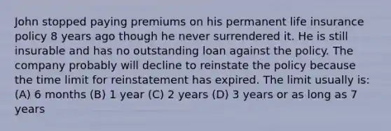 John stopped paying premiums on his permanent life insurance policy 8 years ago though he never surrendered it. He is still insurable and has no outstanding loan against the policy. The company probably will decline to reinstate the policy because the time limit for reinstatement has expired. The limit usually is: (A) 6 months (B) 1 year (C) 2 years (D) 3 years or as long as 7 years