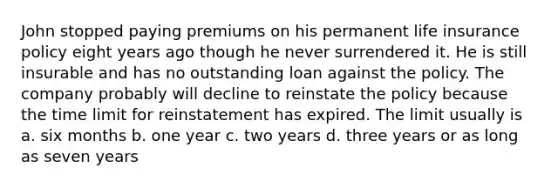 John stopped paying premiums on his permanent life insurance policy eight years ago though he never surrendered it. He is still insurable and has no outstanding loan against the policy. The company probably will decline to reinstate the policy because the time limit for reinstatement has expired. The limit usually is a. six months b. one year c. two years d. three years or as long as seven years